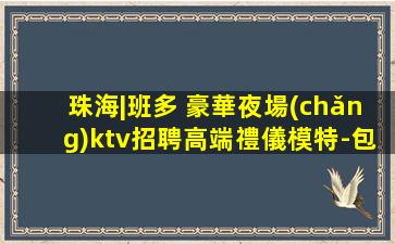 珠海|班多 豪華夜場(chǎng)ktv招聘高端禮儀模特-包吃住生意好